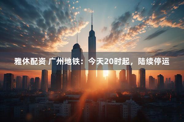 雅休配资 广州地铁：今天20时起，陆续停运