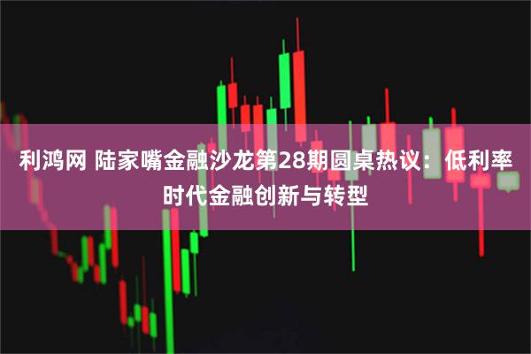 利鸿网 陆家嘴金融沙龙第28期圆桌热议：低利率时代金融创新与转型