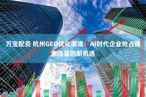 万宝配资 杭州GEO优化渠道：AI时代企业抢占搜索流量的新机遇