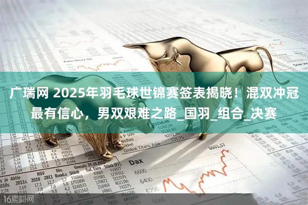 广瑞网 2025年羽毛球世锦赛签表揭晓！混双冲冠最有信心，男双艰难之路_国羽_组合_决赛