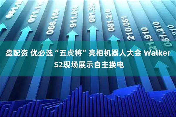 盘配资 优必选“五虎将”亮相机器人大会 Walker S2现场展示自主换电