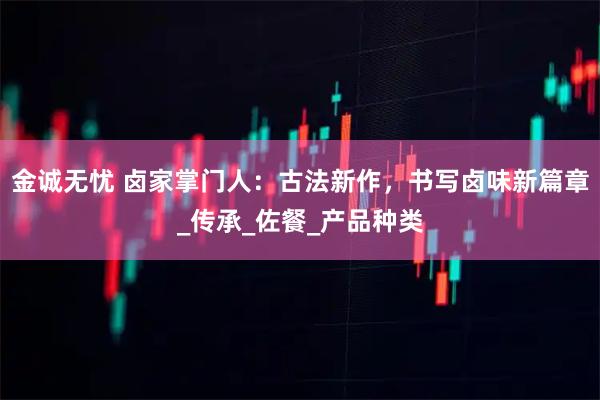 金诚无忧 卤家掌门人：古法新作，书写卤味新篇章_传承_佐餐_产品种类