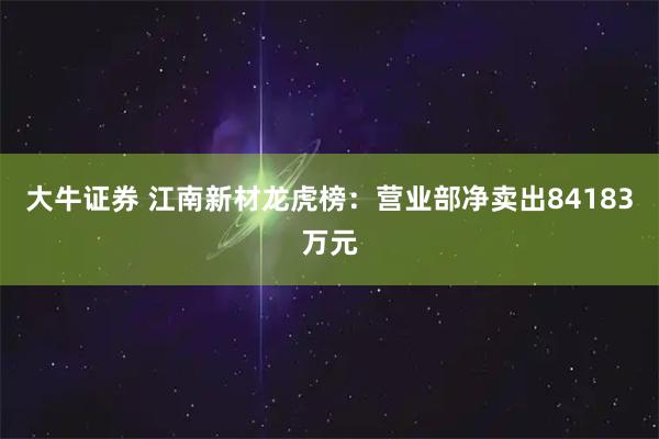 大牛证券 江南新材龙虎榜：营业部净卖出84183万元