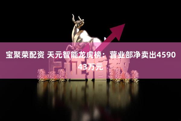 宝聚荣配资 天元智能龙虎榜:营业部净卖出459043万元