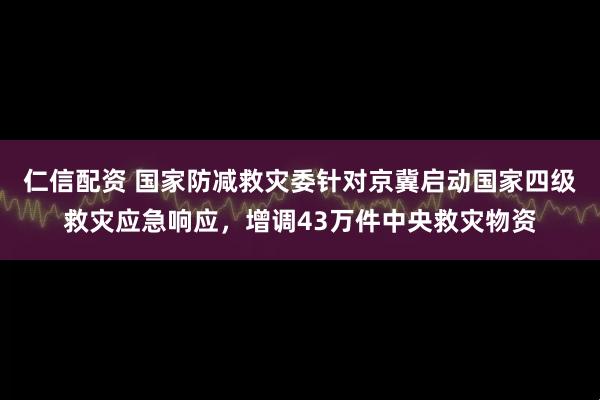 仁信配资 国家防减救灾委针对京冀启动国家四级救灾应急响应，增调43万件中央救灾物资