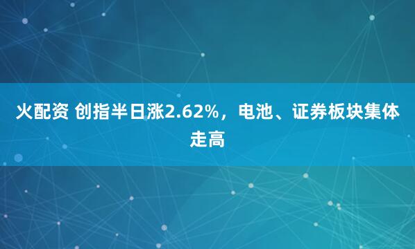 火配资 创指半日涨2.62%，电池、证券板块集体走高