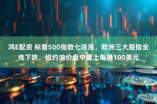 鸿E配资 标普500指数七连涨，欧洲三大股指全线下跌，纽约油价盘中重上每桶100美元