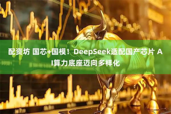 配资坊 国芯+国模！DeepSeek适配国产芯片 AI算力底座迈向多样化