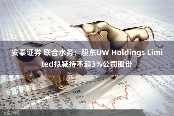 安泰证券 联合水务：股东UW Holdings Limited拟减持不超3%公司股份
