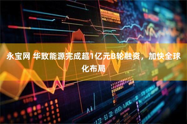 永宝网 华致能源完成超1亿元B轮融资，加快全球化布局