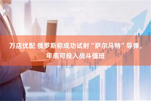 万店优配 俄罗斯称成功试射“萨尔马特”导弹，年底可投入战斗值班