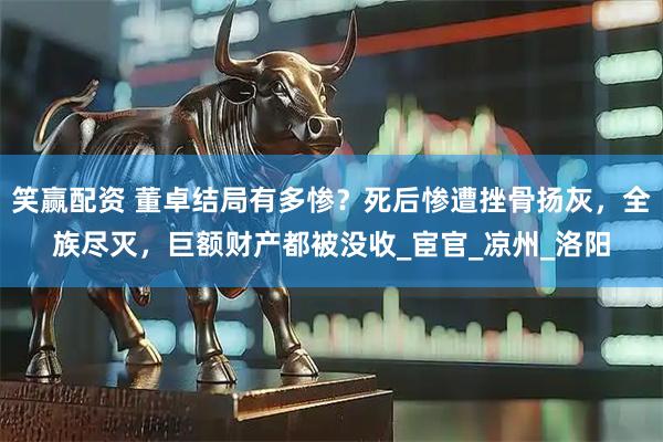 笑赢配资 董卓结局有多惨？死后惨遭挫骨扬灰，全族尽灭，巨额财产都被没收_宦官_凉州_洛阳