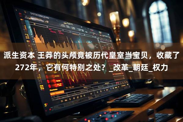 派生资本 王莽的头颅竟被历代皇室当宝贝，收藏了272年，它有何特别之处？_改革_朝廷_权力