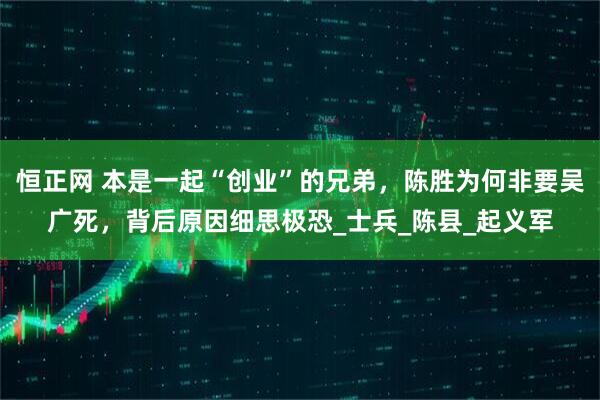 恒正网 本是一起“创业”的兄弟，陈胜为何非要吴广死，背后原因细思极恐_士兵_陈县_起义军