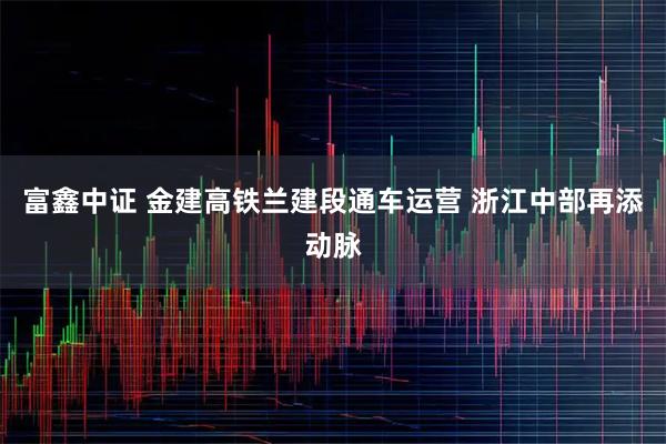 富鑫中证 金建高铁兰建段通车运营 浙江中部再添动脉