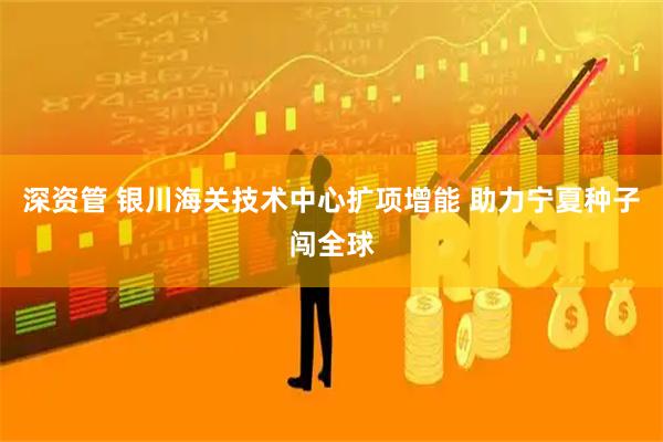 深资管 银川海关技术中心扩项增能 助力宁夏种子闯全球
