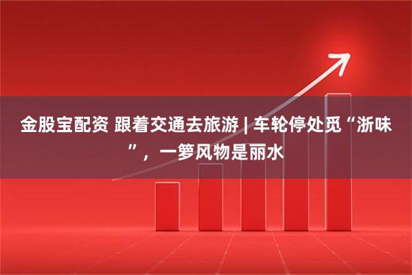 金股宝配资 跟着交通去旅游 | 车轮停处觅“浙味”,一箩风物是丽水