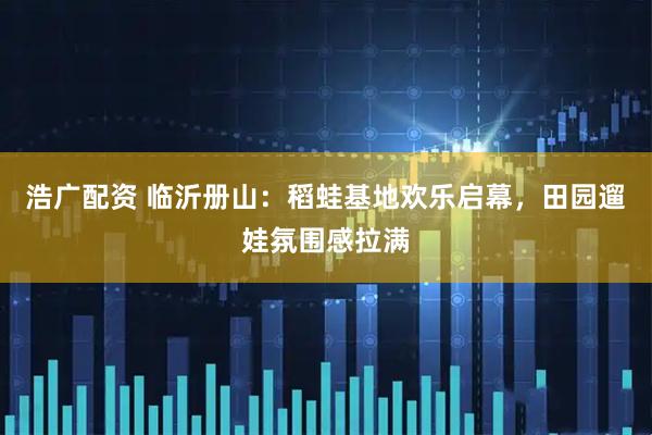 浩广配资 临沂册山：稻蛙基地欢乐启幕，田园遛娃氛围感拉满