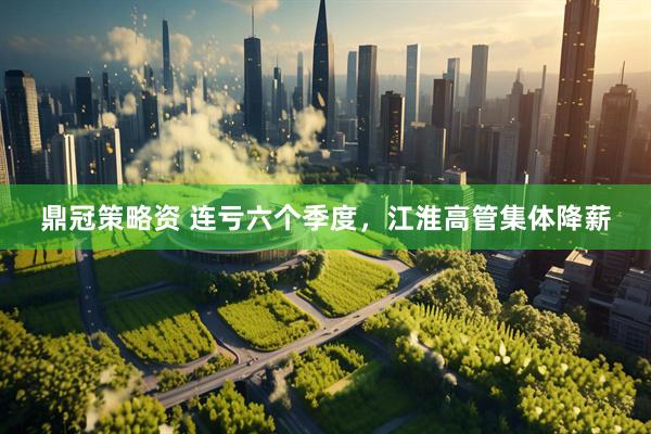 鼎冠策略资 连亏六个季度，江淮高管集体降薪