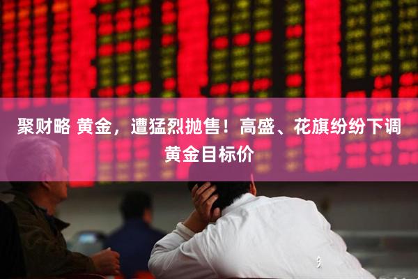 聚财略 黄金，遭猛烈抛售！高盛、花旗纷纷下调黄金目标价