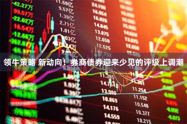领牛策略 新动向！券商债券迎来少见的评级上调潮