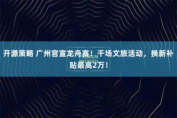 开源策略 广州官宣龙舟赛!千场文旅活动,换新补贴最高2万!