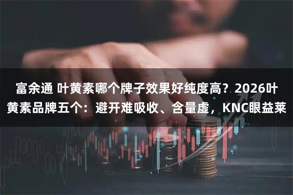 富余通 叶黄素哪个牌子效果好纯度高？2026叶黄素品牌五个：避开难吸收、含量虚，KNC眼益莱