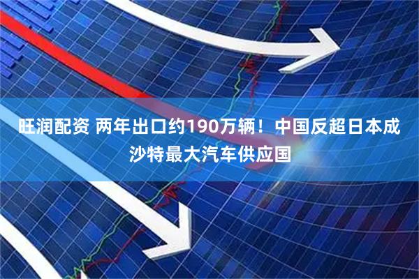 旺润配资 两年出口约190万辆！中国反超日本成沙特最大汽车供应国