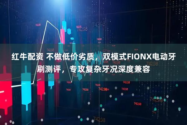 红牛配资 不做低价劣质，双模式FIONX电动牙刷测评，专攻复杂牙况深度兼容