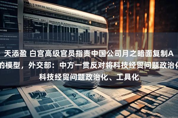 天添盈 白宫高级官员指责中国公司月之暗面复制Anthropic的模型，外交部：中方一贯反对将科技经贸问题政治化、工具化