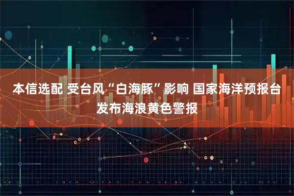 本信选配 受台风“白海豚”影响 国家海洋预报台发布海浪黄色警报