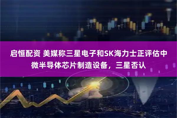 启恒配资 美媒称三星电子和SK海力士正评估中微半导体芯片制造设备，三星否认