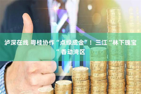 泸深在线 粤桂协作“点绿成金”！三江“林下瑰宝”香动湾区