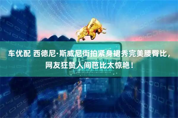 车优配 西德尼·斯威尼街拍紧身裙秀完美腰臀比，网友狂赞人间芭比太惊艳！