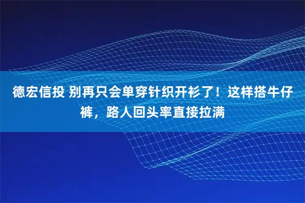 德宏信投 别再只会单穿针织开衫了！这样搭牛仔裤，路人回头率直接拉满